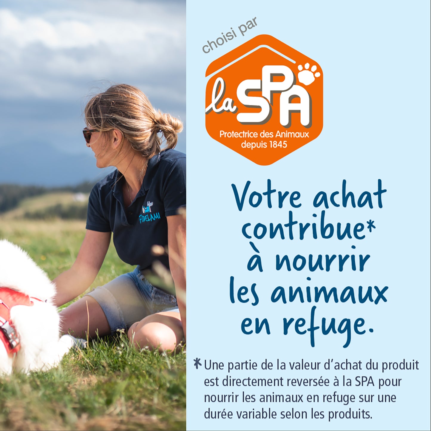 Fidelami a été choisi comme partenaire par la Société Protectrice des Animaux. Votre achat contribue à nourrir les animaux en refuge. Une partie de la valeur d'achat du produit est directement reversée à la SPA pour nourrir les animaux en refuge sur une durée variable selon les produits.
